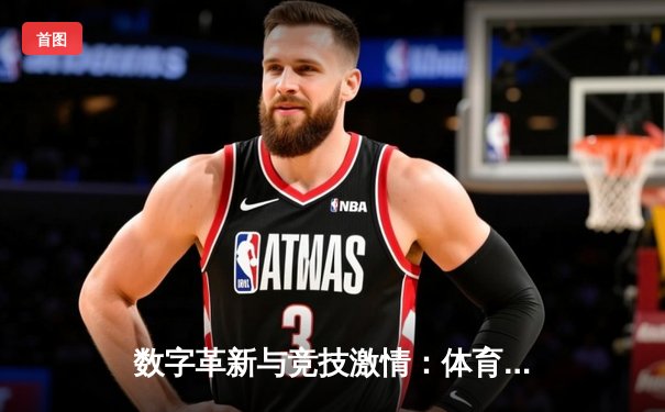 数字革新与竞技激情：体育新闻如何重塑现代足球体验