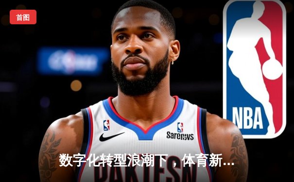 数字化转型浪潮下，体育新闻如何重塑粉丝体验与商业模式