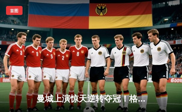 曼城上演惊天逆转夺冠！格瓦迪奥尔头槌定江山 英超四连冠创历史