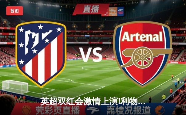 英超双红会激情上演!利物浦3-2险胜曼联，萨拉赫补时绝杀引爆全场