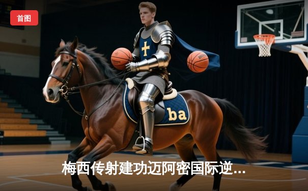 梅西传射建功迈阿密国际逆转晋级，美公开杯上演进球大战